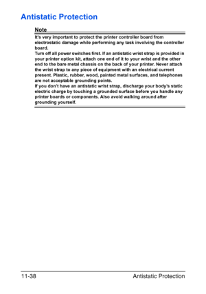 Page 291Antistatic Protection 11-38
Antistatic Protection
Note
It’s very important to protect the printer controller board from 
electrostatic damage while performing any task involving the controller 
board.
Turn off all power switches first. If an antistatic wrist strap is provided in 
your printer option kit, attach one end of it to your wrist and the other 
end to the bare metal chassis on the back of your printer. Never attach 
the wrist strap to any piece of equipment with an electrical current 
present....