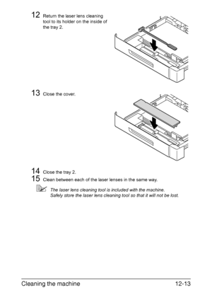 Page 304Cleaning the machine12-13
12Return the laser lens cleaning 
tool to its holder on the inside of 
the tray 2.
13Close the cover.
14Close the tray 2.
15Clean between each of the laser lenses in the same way.
The laser lens cleaning tool is included with the machine.
Safely store the laser lens cleaning tool so that it will not be lost.
Downloaded From ManualsPrinter.com Manuals 