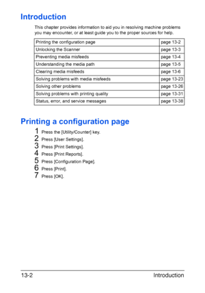 Page 307Introduction 13-2
Introduction
This chapter provides information to aid you in resolving machine problems 
you may encounter, or at least guide you to the proper sources for help. 
Printing a configuration page
1
Press the [Utility/Counter] key.
2Press [User Settings].
3Press [Print Settings].
4Press [Print Reports].
5Press [Configuration Page].
6Press [Print].
7Press [OK]. Printing the configuration page page 13-2
Unlocking the Scanner page 13-3
Preventing media misfeeds page 13-4
Understanding the...