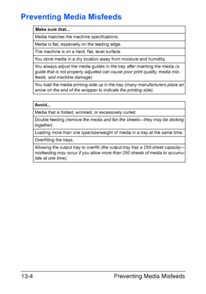 Page 309Preventing Media Misfeeds 13-4
Preventing Media Misfeeds
Make sure that...
Media matches the machine specifications.
Media is flat, especially on the leading edge.
The machine is on a hard, flat, level surface.
You store media in a dry location away from moisture and humidity.
You always adjust the media guides in the tray after inserting the media (a 
guide that is not properly adjusted can cause poor print quality, media mis-
feeds, and machine damage).
You load the media printing-side up in the tray...