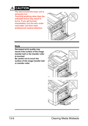 Page 313Clearing Media Misfeeds 13-8
CAUTION
The area around the fuser unit is 
extremely hot.
Touching anything other than the 
indicated levers may result in 
burns. If you get burned, 
immediately cool the skin under 
cold water, and then seek 
professional medical attention.
Note
Decreased print quality may 
result if the surface of the image 
transfer belt or the transfer roller 
is touched.
Be careful not to touch the 
surface of the image transfer belt 
or transfer roller. 
Downloaded From...