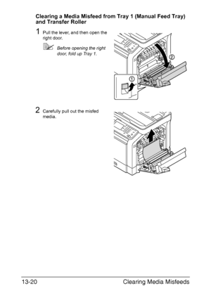 Page 325Clearing Media Misfeeds 13-20
Clearing a Media Misfeed from Tray 1 (Manual Feed Tray) 
and Transfer Roller
1Pull the lever, and then open the 
right door.
Before opening the right 
door, fold up Tray 1.
2Carefully pull out the misfed 
media.
Downloaded From ManualsPrinter.com Manuals 