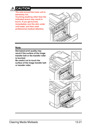 Page 326Clearing Media Misfeeds13-21
CAUTION
The area around the fuser unit is 
extremely hot.
Touching anything other than the 
indicated levers may result in 
burns. If you get burned, 
immediately cool the skin under 
cold water, and then seek 
professional medical attention.
Note
Decreased print quality may 
result if the surface of the image 
transfer belt or the transfer roller 
is touched.
Be careful not to touch the 
surface of the image transfer belt 
or transfer roller. 
Downloaded From...