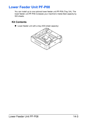 Page 356Lower Feeder Unit PF-P0814-3
Lower Feeder Unit PF-P08
You can install up to one optional lower feeder unit PF-P08 (Tray 3/4). The 
lower feeder unit PF-P08 increases your machine’s media feed capacity by 
500 sheets. 
Kit Contents
„Lower feeder unit with a tray (500-sheet capacity)
Downloaded From ManualsPrinter.com Manuals 