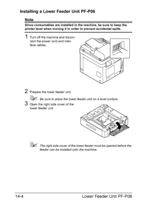 Page 357Lower Feeder Unit PF-P08 14-4
Installing a Lower Feeder Unit PF-P08 
Note
Since consumables are installed in the machine, be sure to keep the 
printer level when moving it in order to prevent accidental spills.
1Turn off the machine and discon-
nect the power cord and inter-
face cables.
2Prepare the lower feeder unit.
Be sure to place the lower feeder unit on a level surface.
3Open the right side cover of the 
lower feeder unit.
The right side cover of the lower feeder must be opened before the...