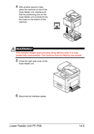 Page 358Lower Feeder Unit PF-P0814-5
4With another person’s help, 
place the machine on top of the 
lower feeder unit, making sure 
that the positioning pins on the 
lower feeder unit correctly fit into 
the holes on the bottom of the 
machine.
WARNING!
This machine weighs approximately 39 kg (86 lbs) when it is fully 
loaded with consumables. The machine must be lifted by two people.
5Close the right side cover of the 
lower feeder unit.
6Reconnect all interface cables.
39 kg
86 lbs
Downloaded From...
