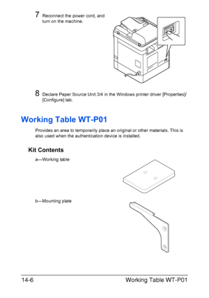 Page 359Working Table WT-P01 14-6
7Reconnect the power cord, and 
turn on the machine.
8Declare Paper Source Unit 3/4 in the Windows printer driver [Properties]/
[Configure] tab.
Working Table WT-P01
Provides an area to temporarily place an original or other materials. This is 
also used when the authentication device is installed.
Kit Contents
a—Working table
b—Mounting plate
Downloaded From ManualsPrinter.com Manuals 