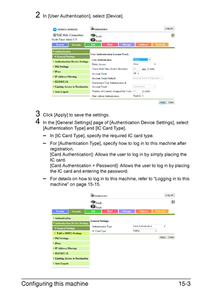 Page 366Configuring this machine15-3
2In [User Authentication], select [Device].
3Click [Apply] to save the settings.
4In the [General Settings] page of [Authentication Device Settings], select 
[Authentication Type] and [IC Card Type].
–In [IC Card Type], specify the required IC card type.
–For [Authentication Type], specify how to log in to this machine after 
registration.
[Card Authentication]: Allows the user to log in by simply placing the 
IC card.
[Card Authentication + Password]: Allows the user to log...