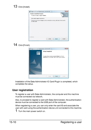 Page 373Registering a user 15-10
13Click [Install].
14Click [Finish].
Installation of the Data Administrator IC Card Plugin is completed, which 
completes the setup.
User registration
To register a user with Data Administrator, the computer and this machine 
must be connected via network.
Also, to proceed to register a card with Data Administrator, the authentication 
device must be connected to the USB port of the computer.
When registering a user, you can only enter the card ID and associate the 
user with...