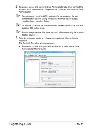 Page 374Registering a user15-11
2To register a user and card with Data Administrator at a time, connect the 
authentication device to the USB port of the computer that contains Data 
Administrator.
Do not connect another USB device to the same port as for the 
authentication device. Doing so reduces the USB power supply, 
resulting in an operation failure.
To use the USB hub, be sure to connect the self-power USB hub that 
supplies 500 mA or more.
Restart the procedure 5 or more seconds after connecting the...