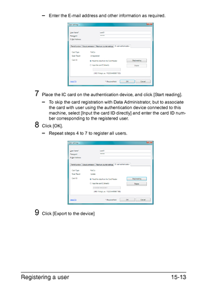 Page 376Registering a user15-13
–Enter the E-mail address and other information as required.
7Place the IC card on the authentication device, and click [Start reading].
–To skip the card registration with Data Administrator, but to associate 
the card with user using the authentication device connected to this 
machine, select [Input the card ID directly] and enter the card ID num-
ber corresponding to the registered user.
8Click [OK].
–Repeat steps 4 to 7 to register all users.
9Click [Export to the device]...