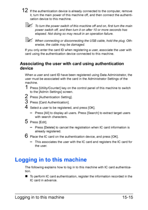 Page 378Logging in to this machine15-15
12If the authentication device is already connected to the computer, remove 
it, turn the main power of this machine off, and then connect the authenti-
cation device to this machine.
To turn the power switch of this machine off and on, first turn the main 
power switch off, and then turn it on after 10 or more seconds has 
elapsed. Not doing so may result in an operation failure.
When connecting or disconnecting the USB cable, hold the plug. Oth-
erwise, the cable may...