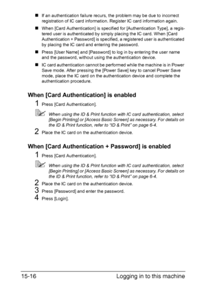 Page 379Logging in to this machine 15-16
„If an authentication failure recurs, the problem may be due to incorrect 
registration of IC card information. Register IC card information again.
„When [Card Authentication] is specified for [Authentication Type], a regis-
tered user is authenticated by simply placing the IC card. When [Card 
Authentication + Password] is specified, a registered user is authenticated 
by placing the IC card and entering the password.
„Press [User Name] and [Password] to log in by...