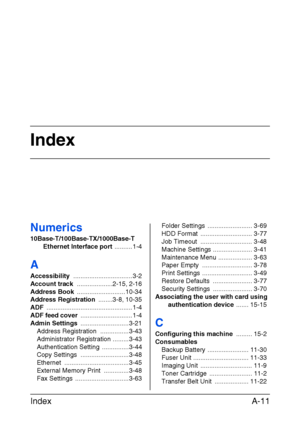 Page 390Index
Index A-11
Numerics
10Base-T/100Base-TX/1000Base-T 
Ethernet Interface port .......... 1-4
A
Accessibility ................................. 3-2
Account track ....................2-15, 2-16
Address Book ........................... 10-34
Address Registration ........3-8, 10-35
ADF ................................................ 1-4
ADF feed cover ............................. 1-4
Admin Settings ........................... 3-21
Address Registration  ................ 3-43
Administrator Registration...