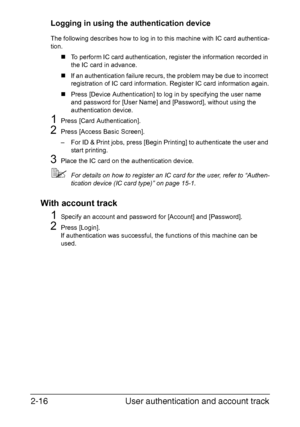 Page 47User authentication and account track 2-16
Logging in using the authentication device
The following describes how to log in to this machine with IC card authentica-
tion.
„To perform IC card authentication, register the information recorded in 
the IC card in advance.
„If an authentication failure recurs, the problem may be due to incorrect 
registration of IC card information. Register IC card information again.
„Press [Device Authentication] to log in by specifying the user name 
and password for [User...