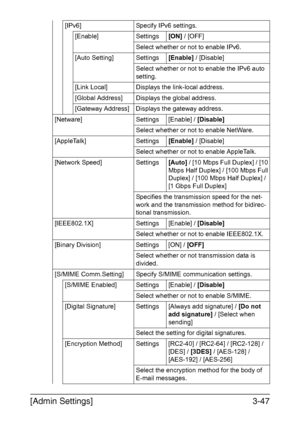 Page 94[Admin Settings]3-47
[IPv6] Specify IPv6 settings.
[Enable] Settings[ON] / [OFF]
Select whether or not to enable IPv6.
[Auto Setting] Settings[Enable] / [Disable]
Select whether or not to enable the IPv6 auto 
setting.
[Link Local] Displays the link-local address.
[Global Address] Displays the global address.
[Gateway Address] Displays the gateway address.
[Netware] Settings [Enable] / [Disable]
Select whether or not to enable NetWare.
[AppleTalk] Settings[Enable] / [Disable]
Select whether or not to...
