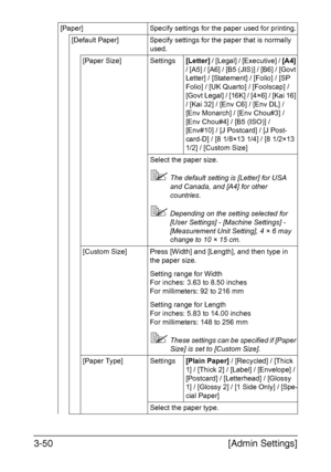 Page 97[Admin Settings] 3-50
[Paper] Specify settings for the paper used for printing.
[Default Paper] Specify settings for the paper that is normally 
used.
[Paper Size] Settings[Letter] / [Legal] / [Executive] / [A4] 
/ [A5] / [A6] / [B5 (JIS)] / [B6] / [Govt 
Letter] / [Statement] / [Folio] / [SP 
Folio] / [UK Quarto] / [Foolscap] / 
[Govt Legal] / [16K] / [4×6] / [Kai 16] 
/ [Kai 32] / [Env C6] / [Env DL] / 
[Env Monarch] / [Env Chou#3] / 
[Env Chou#4] / [B5 (ISO)] / 
[Env#10] / [J Postcard] / [J Post-...