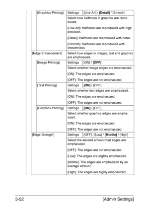Page 99[Admin Settings] 3-52
[Graphics Printing] Settings [Line Art] / [Detail] / [Smooth]
Select how halftones in graphics are repro-
duced.
[Line Art]: Halftones are reproduced with high 
precision.
[Detail]: Halftones are reproduced with detail.
[Smooth]: Halftones are reproduced with 
smoothness.
[Edge Enhancement] Select how edges in images, text and graphics 
are emphasized.
[Image Printing] Settings [ON] / [OFF]
Select whether image edges are emphasized.
[ON]: The edges are emphasized.
[OFF]: The edges...