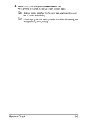 Page 118Memory Direct5-3
4Select PRINT, and then press the Menu/Select key.
When printing is finished, the status screen appears again.
Settings can be specified for the paper size, duplex printing, num-
ber of copies and collating.
Do not unplug the USB memory device from the USB memory port 
during memory direct printing.
Downloaded From ManualsPrinter.com Manuals 