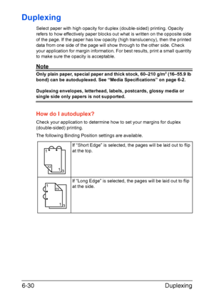 Page 149Duplexing 6-30
Duplexing
Select paper with high opacity for duplex (double-sided) printing. Opacity 
refers to how effectively paper blocks out what is written on the opposite side 
of the page. If the paper has low opacity (high translucency), then the printed 
data from one side of the page will show through to the other side. Check 
your application for margin information. For best results, print a small quantity 
to make sure the opacity is acceptable.
Note
Only plain paper, special paper and thick...