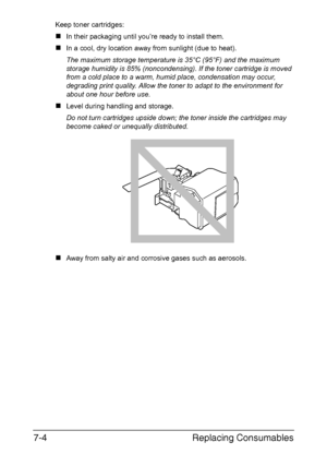 Page 157Replacing Consumables 7-4
Keep toner cartridges: 
„In their packaging until you’re ready to install them.
„In a cool, dry location away from sunlight (due to heat). 
The maximum storage temperature is 35°C (95°F) and the maximum 
storage humidity is 85% (noncondensing). If the toner cartridge is moved 
from a cold place to a warm, humid place, condensation may occur, 
degrading print quality. Allow the toner to adapt to the environment for 
about one hour before use.
„Level during handling and storage....