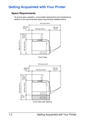 Page 17Getting Acquainted with Your Printer 1-2
Getting Acquainted with Your Printer
Space Requirements
To ensure easy operation, consumable replacement and maintenance, 
adhere to the recommended space requirements detailed below.
Front View with OptionsFront View
873 mm (34.4)
200 mm 
(7.9)
419 mm (16.5)254 mm 
(10.0)
485 mm (19.1)
345 mm (13.6)140 mm 
(5.5)
873 mm (34.4)
200 mm 
(7.9)419 mm (16.5)254 mm 
(10.0)
11 7 mm(4.6)
140 mm 
(5.5) 602 mm (23.7)
345 mm (13.6)
Downloaded From ManualsPrinter.com Manuals 