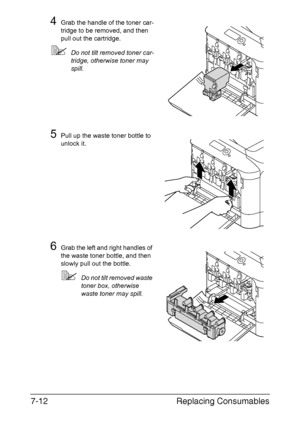 Page 165Replacing Consumables 7-12
4Grab the handle of the toner car-
tridge to be removed, and then 
pull out the cartridge.
Do not tilt removed toner car-
tridge, otherwise toner may 
spill.
5Pull up the waste toner bottle to 
unlock it.
6Grab the left and right handles of 
the waste toner bottle, and then 
slowly pull out the bottle.
Do not tilt removed waste 
toner box, otherwise 
waste toner may spill.
Downloaded From ManualsPrinter.com Manuals 