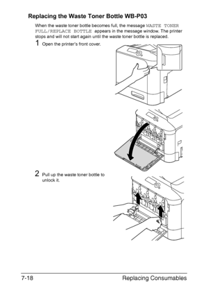 Page 171Replacing Consumables 7-18
Replacing the Waste Toner Bottle WB-P03
When the waste toner bottle becomes full, the message WASTE TONER 
FULL/REPLACE BOTTLE 
appears in the message window. The printer 
stops and will not start again until the waste toner bottle is replaced.
1Open the printer’s front cover.
2Pull up the waste toner bottle to 
unlock it.
Downloaded From ManualsPrinter.com Manuals 