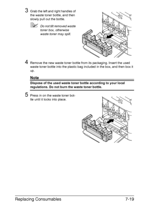 Page 172Replacing Consumables7-19
3Grab the left and right handles of 
the waste toner bottle, and then 
slowly pull out the bottle.
Do not tilt removed waste 
toner box, otherwise 
waste toner may spill.
4Remove the new waste toner bottle from its packaging. Insert the used 
waste toner bottle into the plastic bag included in the box, and then box it 
up.
Note
Dispose of the used waste toner bottle according to your local 
regulations. Do not burn the waste toner bottle.
5Press in on the waste toner bot-
tle...