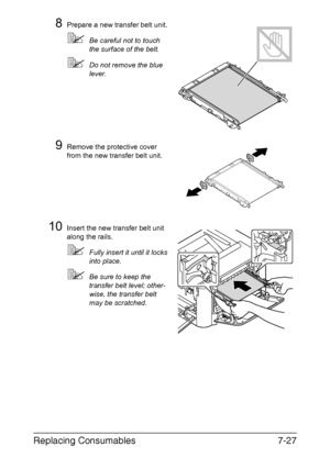 Page 180Replacing Consumables7-27
8Prepare a new transfer belt unit.
Be careful not to touch 
the surface of the belt.
Do not remove the blue 
lever.
9Remove the protective cover 
from the new transfer belt unit.
10Insert the new transfer belt unit 
along the rails.
Fully insert it until it locks 
into place.
Be sure to keep the 
transfer belt level; other-
wise, the transfer belt 
may be scratched.
Downloaded From ManualsPrinter.com Manuals 