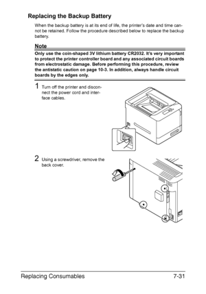 Page 184Replacing Consumables7-31 Replacing the Backup Battery
When the backup battery is at its end of life, the printer’s date and time can-
not be retained. Follow the procedure described below to replace the backup 
battery.
Note
Only use the coin-shaped 3V lithium battery CR2032. It’s very important 
to protect the printer controller board and any associated circuit boards 
from electrostatic damage. Before performing this procedure, review 
the antistatic caution on page 10-3. In addition, always handle...