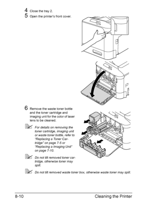 Page 201Cleaning the Printer 8-10
4Close the tray 2.
5Open the printer’s front cover.
6Remove the waste toner bottle 
and the toner cartridge and 
imaging unit for the color of laser 
lens to be cleaned.
For details on removing the 
toner cartridge, imaging unit 
or waste toner bottle, refer to 
“Replacing a Toner Car-
tridge” on page 7-5 or 
“Replacing a Imaging Unit” 
on page 7-10.
Do not tilt removed toner car-
tridge, otherwise toner may 
spill.
Do not tilt removed waste toner box, otherwise waste toner...