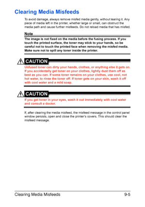 Page 210Clearing Media Misfeeds9-5
Clearing Media Misfeeds 
To avoid damage, always remove misfed media gently, without tearing it. Any 
piece of media left in the printer, whether large or small, can obstruct the 
media path and cause further misfeeds. Do not reload media that has misfed.
Note
The image is not fixed on the media before the fusing process. If you 
touch the printed surface, the toner may stick to your hands, so be 
careful not to touch the printed face when removing the misfed media. 
Make sure...