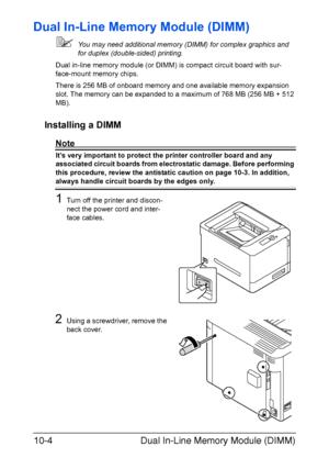 Page 255Dual In-Line Memory Module (DIMM) 10-4
Dual In-Line Memory Module (DIMM)
You may need additional memory (DIMM) for complex graphics and 
for duplex (double-sided) printing. 
Dual in-line memory module (or DIMM) is compact circuit board with sur-
face-mount memory chips.
There is 256 MB of onboard memory and one available memory expansion 
slot. The memory can be expanded to a maximum of 768 MB (256 MB + 512 
MB).
Installing a DIMM
Note
It’s very important to protect the printer controller board and any...