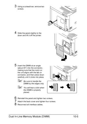 Page 256Dual In-Line Memory Module (DIMM)10-5
3Using a screwdriver, remove two 
screws.
4Slide the panel slightly to the 
down and lift it off the printer.
5Insert the DIMM at an angle 
(about 45°) into the connector, 
making sure that the notch on 
the unit aligns with the tab on 
connector, and then press down 
carefully until it clicks into place.
Be sure to handle the 
DIMM by the edges only.
You will hear a click when 
the DIMM is properly 
placed.
6Reinstall the panel and tighten two screws.
7Attach the...