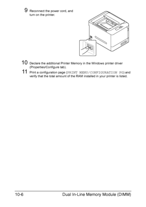 Page 257Dual In-Line Memory Module (DIMM) 10-6
9Reconnect the power cord, and 
turn on the printer.
10Declare the additional Printer Memory in the Windows printer driver 
(Properties/Configure tab).
11Print a configuration page (PRINT MENU/CONFIGURATION PG) and 
verify that the total amount of the RAM installed in your printer is listed.
Downloaded From ManualsPrinter.com Manuals 