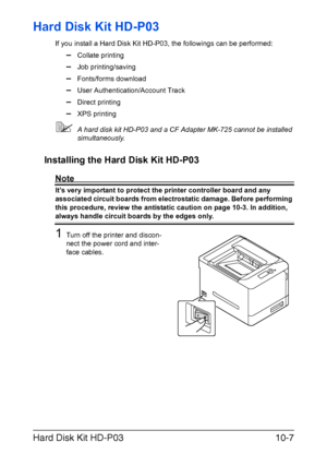 Page 258Hard Disk Kit HD-P0310-7
Hard Disk Kit HD-P03
If you install a Hard Disk Kit HD-P03, the followings can be performed:
–Collate printing
–Job printing/saving
–Fonts/forms download
–User Authentication/Account Track
–Direct printing
–XPS printing
A hard disk kit HD-P03 and a CF Adapter MK-725 cannot be installed 
simultaneously.
Installing the Hard Disk Kit HD-P03
Note
It’s very important to protect the printer controller board and any 
associated circuit boards from electrostatic damage. Before...