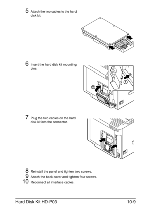 Page 260Hard Disk Kit HD-P0310-9
5Attach the two cables to the hard 
disk kit.
6Insert the hard disk kit mounting 
pins.
7Plug the two cables on the hard 
disk kit into the connector.
8Reinstall the panel and tighten two screws.
9Attach the back cover and tighten four screws.
10Reconnect all interface cables.
Downloaded From ManualsPrinter.com Manuals 