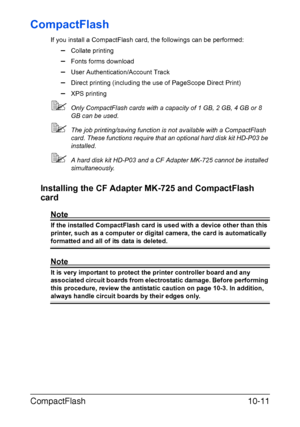 Page 262CompactFlash10-11
CompactFlash
If you install a CompactFlash card, the followings can be performed:
–Collate printing
–Fonts forms download
–User Authentication/Account Track
–Direct printing (including the use of PageScope Direct Print)
–XPS printing
Only CompactFlash cards with a capacity of 1 GB, 2 GB, 4 GB or 8 
GB can be used.
The job printing/saving function is not available with a CompactFlash 
card. These functions require that an optional hard disk kit HD-P03 be 
installed.
A hard disk kit...