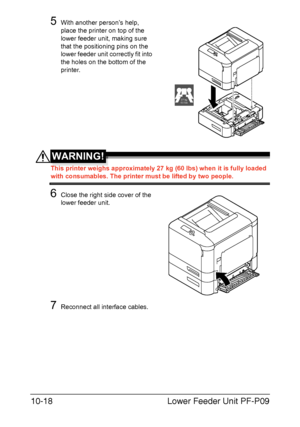 Page 269Lower Feeder Unit PF-P09 10-18
5With another person’s help, 
place the printer on top of the 
lower feeder unit, making sure 
that the positioning pins on the 
lower feeder unit correctly fit into 
the holes on the bottom of the 
printer.
WARNING!
This printer weighs approximately 27 kg (60 lbs) when it is fully loaded 
with consumables. The printer must be lifted by two people.
6Close the right side cover of the 
lower feeder unit.
7Reconnect all interface cables.
27 kg
60 lbs
Downloaded From...