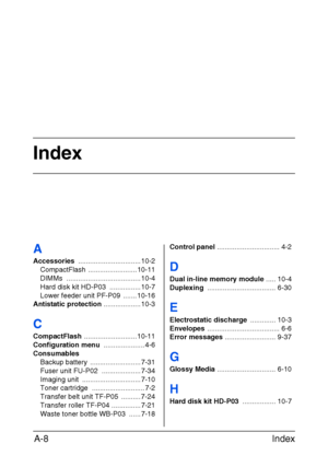 Page 279Index
Index A-8
A
Accessories ................................ 10-2
CompactFlash ......................... 10-11
DIMMs ...................................... 10-4
Hard disk kit HD-P03  ................ 10-7
Lower feeder unit PF-P09  ....... 10-16
Antistatic protection ................... 10-3
C
CompactFlash ........................... 10-11
Configuration menu ..................... 4-6
Consumables
Backup battery  .......................... 7-31
Fuser unit FU-P02  .................... 7-34
Imaging unit...