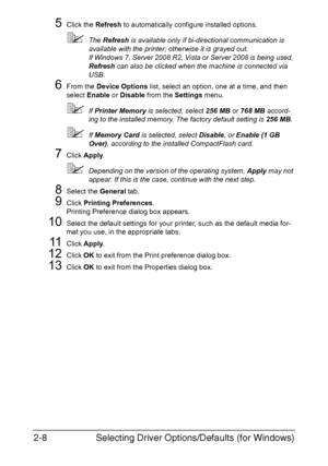 Page 29Selecting Driver Options/Defaults (for Windows) 2-8
5Click the Refresh to automatically configure installed options.
The Refresh is available only if bi-directional communication is 
available with the printer; otherwise it is grayed out.
If Windows 7, Server 2008 R2, Vista or Server 2008 is being used, 
Refresh can also be clicked when the machine is connected via 
USB.
6From the Device Options list, select an option, one at a time, and then 
select Enable or Disable from the Settings menu.
If Printer...