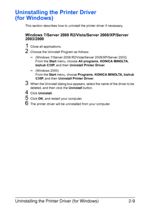 Page 30Uninstalling the Printer Driver (for Windows)2-9
Uninstalling the Printer Driver 
(for Windows)
This section describes how to uninstall the printer driver if necessary.
Windows 7/Server 2008 R2/Vista/Server 2008/XP/Server 
2003/2000
1Close all applications.
2Choose the Uninstall Program as follows:
–(Windows 7/Server 2008 R2/Vista/Server 2008/XP/Server 2003)
From the Start menu, choose All programs, KONICA MINOLTA, 
bizhub C35P, and then Uninstall Printer Driver.
–(Windows 2000)
From the Start menu,...