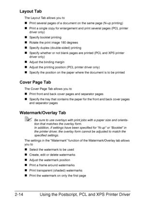 Page 35Using the Postscript, PCL and XPS Printer Driver 2-14
Layout Tab
The Layout Tab allows you to
„Print several pages of a document on the same page (N-up printing)
„Print a single copy for enlargement and print several pages (PCL printer 
driver only)
„Specify booklet printing
„Rotate the print image 180 degrees
„Specify duplex (double-sided) printing
„Specify whether or not blank pages are printed (PCL and XPS printer 
driver only)
„Adjust the binding margin
„Adjust the printing position (PCL printer...