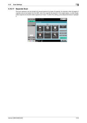 Page 105bizhub C360/C280/C2205-54
5.10 Scan Settings5
5.10.17 Separate Scan
The scan operation can be divided into several sessions by types of originals, for example, when all pages of 
originals cannot be loaded into the ADF, when the originals are placed on the original glass, or when single-
sided originals and double-sided originals are mixed. To select this setting, press [Separate Scan] to highlight 
it.
Downloaded From ManualsPrinter.com Manuals 