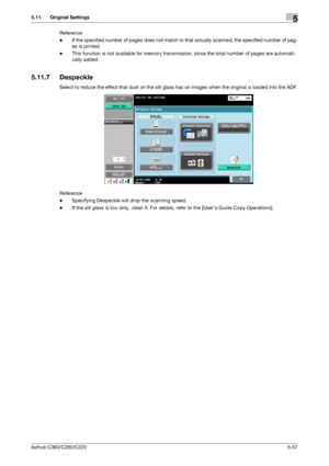 Page 108bizhub C360/C280/C2205-57
5.11 Original Settings5
Reference
-If the specified number of pages does not match to that actually scanned, the specified number of pag-
es is printed.
-This function is not available for memory transmission, since the total number of pages are automati-
cally added.
5.11.7 Despeckle
Select to reduce the effect that dust on the slit glass has on images when the original is loaded into the ADF.
Reference
-Specifying Despeckle will drop the scanning speed.
-If the slit glass is...