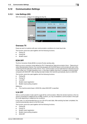 Page 109bizhub C360/C280/C2205-58
5.12 Communication Settings5
5.12 Communication Settings
5.12.1 Line Settings (G3)
With this function, configure line settings for Fax TX.
Overseas TX
Faxes are sent to locations with poor communication conditions at a lower baud rate.
This function cannot be used together with the following functions.
-Polling TX
-Polling RX
-Bulletin board
ECM OFF
The Error Correction Mode (ECM) is turned off when sending data.
ECM is an error correction mode defined by ITU-T (International...