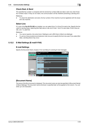 Page 110bizhub C360/C280/C2205-59
5.12 Communication Settings5
Check Dest. & Send
The specified fax number is compared with the remote fax number (CSI) and data is sent only when those 
fax numbers match. If they do not match, the communication will fail; therefore preventing a sending error.
Reference
-To check the destination and send, the fax number of this machine must be registered with the recipi-
ents fax machine.
Select Line
If 2 units of the Fax Kit FK-502 are installed, you can select [Line 1] or [Line...