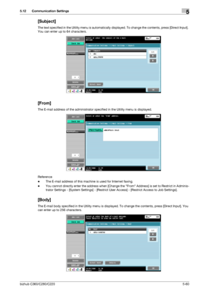 Page 111bizhub C360/C280/C2205-60
5.12 Communication Settings5
[Subject]
The text specified in the Utility menu is automatically displayed. To change the contents, press [Direct Input]. 
You can enter up to 64 characters.
[From]
The E-mail address of the administrator specified in the Utility menu is displayed.
Reference
-The E-mail address of this machine is used for Internet faxing.
-You cannot directly enter the address when [Change the From Address] is set to Restrict in Adminis-
trator Settings - [System...