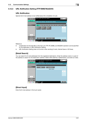 Page 112bizhub C360/C280/C2205-61
5.12 Communication Settings5
5.12.3 URL Notification Setting (FTP/SMB/WebDAV)
URL Notification
Specify the E-mail address to be notified about the completion of a job.
Reference
-A destination for the User Box in the main unit, FTP, PC (SMB), and WebDAV operation can be specified 
for the destination in URL Notification Setting.
-URL Notification Setting does not function when sending E-mails, Internet faxes or G3 faxes.
[Detail Search]
You can search for E-mail addresses from...